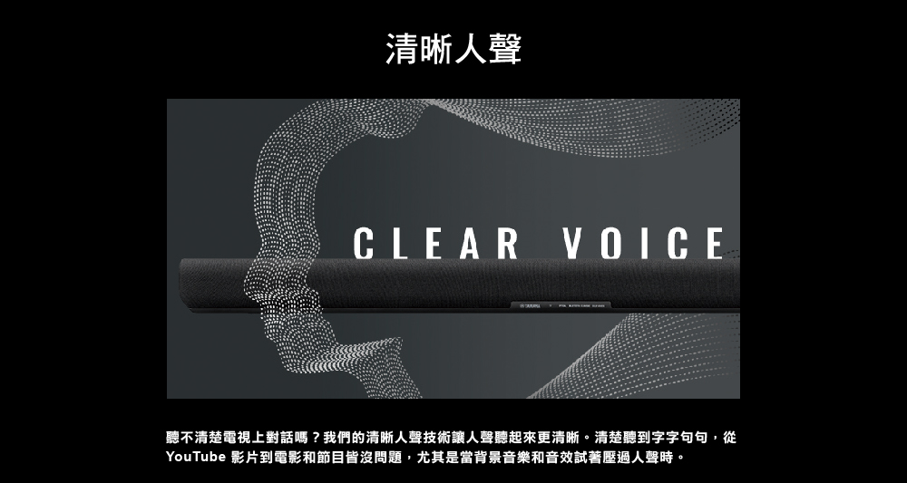 清晰人聲 聽不清楚電視上對話嗎我們的清晰人聲技術讓人聲聽起來更清晰。清楚聽到字字句句,從 YouTube 影片到電影和節目皆沒問題,尤其是當背景音樂和音效試著壓過人聲時。 