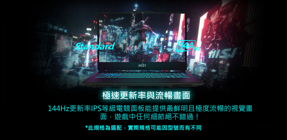極速更新率與流暢畫面 144Hz更新率IPS等級電競面板能提供最鮮明且極度流暢的視覺畫 面,遊戲中任何細節絕不錯過 此規格為選配,實際規格可能因型號而有不同 