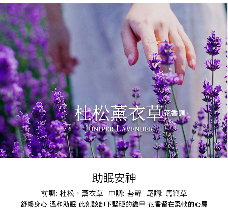 杜松薰衣草, 花香調 助眠安神 前調杜松、薰衣草 中調苔蘇尾調馬鞭草 舒緩身心 溫和助眠 此刻該卸下堅硬的鎧甲 花香留在柔軟的心扉 