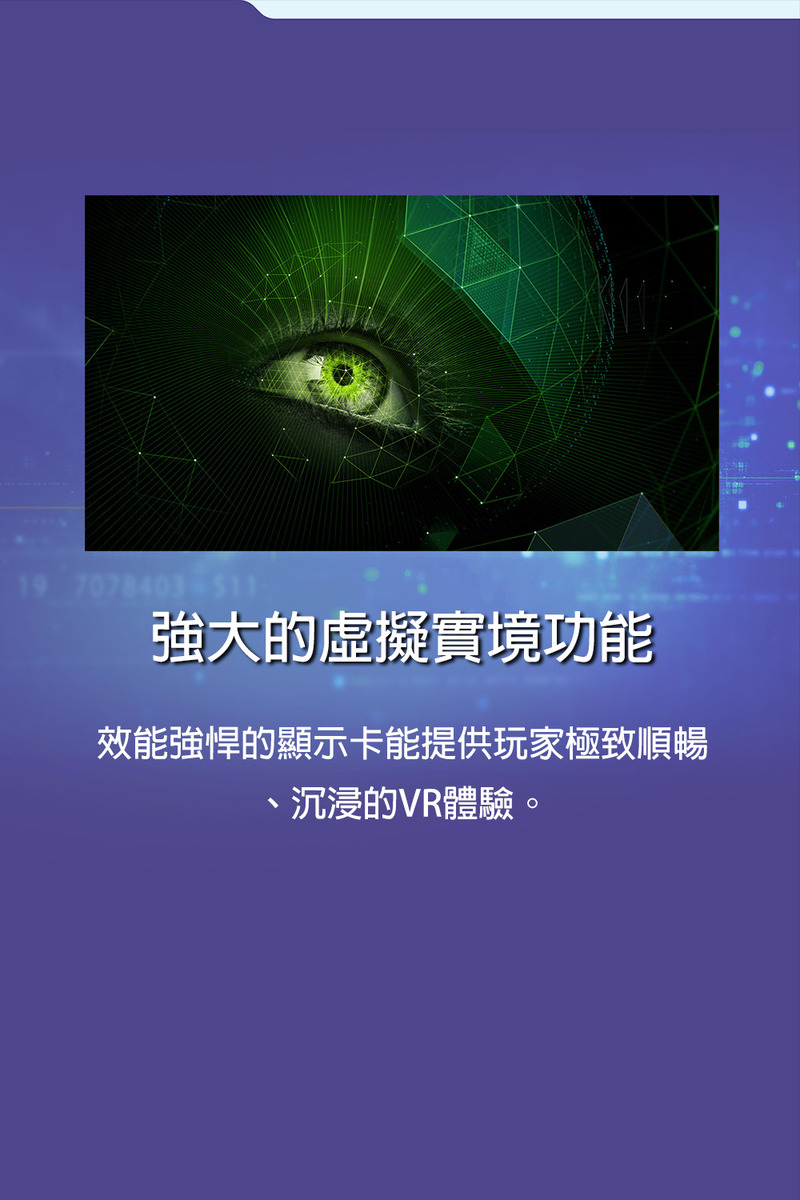 強大的虛擬實境功能 效能強悍的顯示卡能提供玩家極致順暢 、沉浸的VR體驗。 