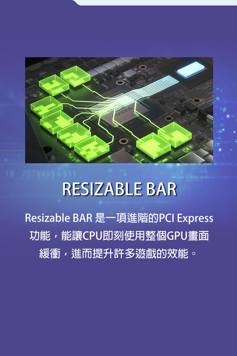 Resizable BAR 是一項進階的PCI Express 功能,能讓CPU即刻使用整個GPU畫面 緩衝,進而提升許多遊戲的效能。 