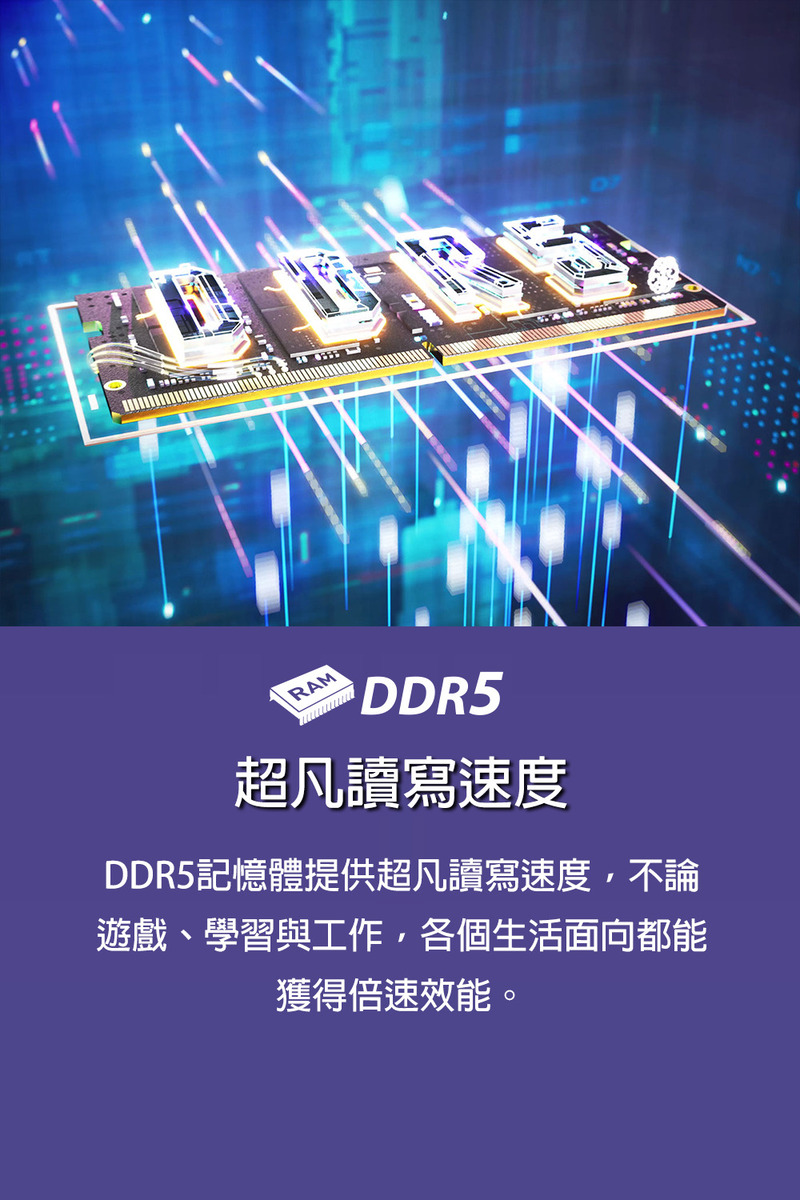 超凡讀寫速度 DDR5記憶體提供超凡讀寫速度,不論 遊戲、學習與工作,各個生活面向都能 獲得倍速效能。 