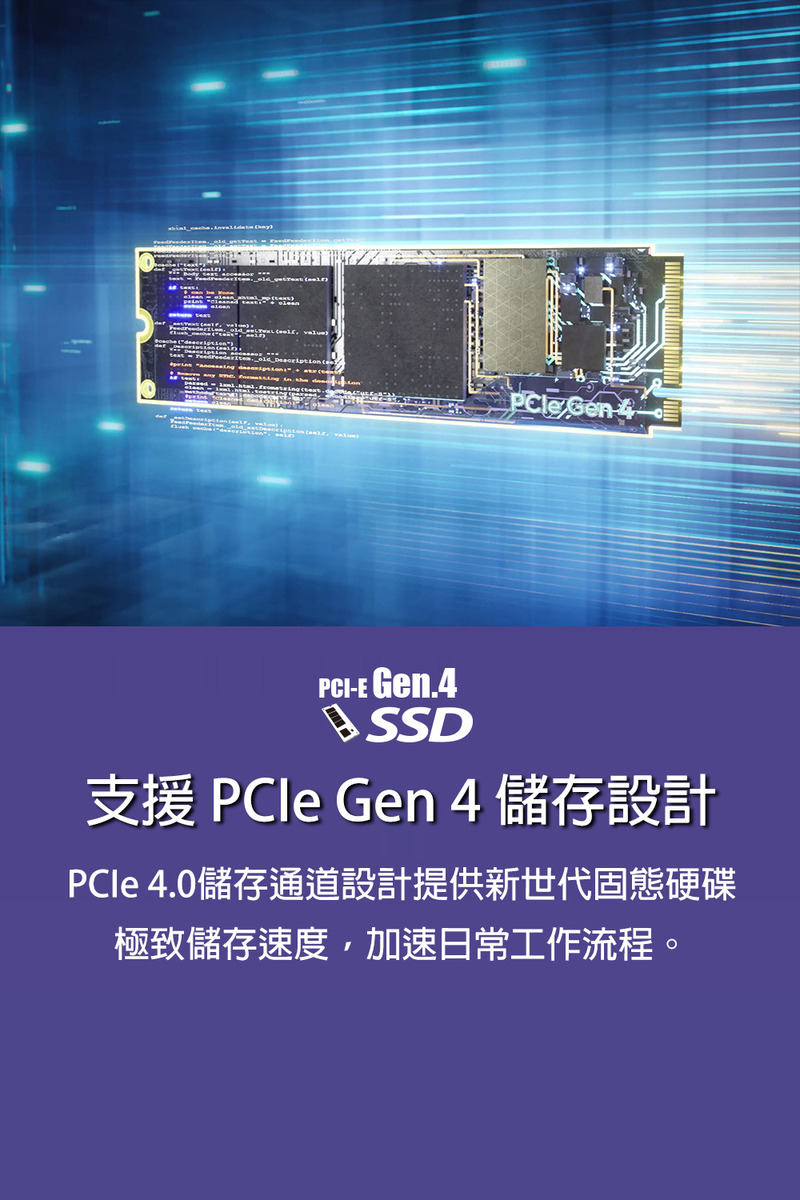 支援 PCIe Gen 4 儲存設計 PCle 4.0儲存通道設計提供新世代固態硬碟 極致儲存速度,加速日常工作流程。 