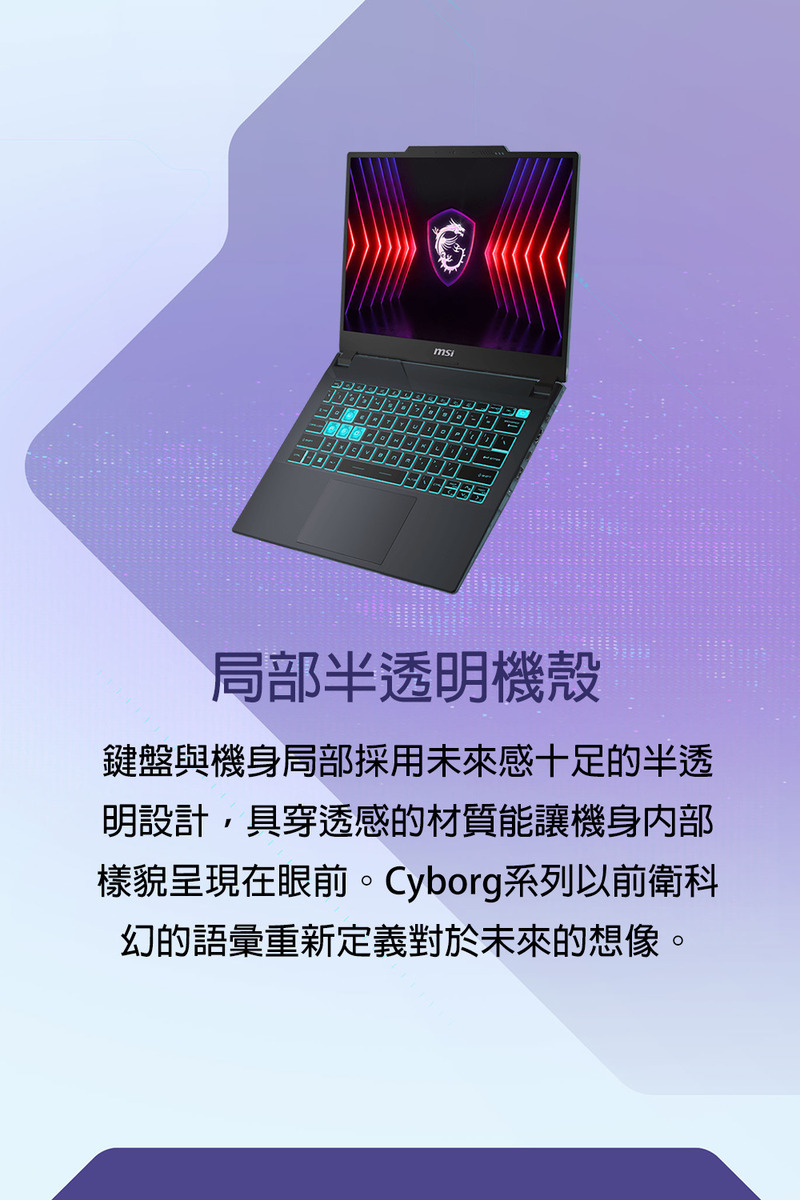 局部半透明機殼 鍵盤與機身局部採用未來感十足的半透 明設計,具穿透感的材質能讓機身內部 樣貌呈現在眼前。Cyborg系列以前衛科 幻的語彙重新定義對於未來的想像。 