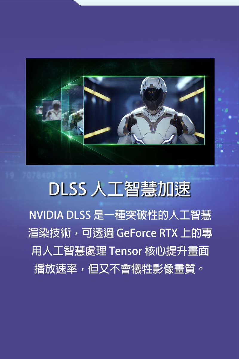 DLSS 人工智慧加速 NVIDIA DLSS 是一種突破性的人工智慧 渲染技術,可透過 GeForce RTX 上的專 用人工智慧處理 Tensor 核心提升畫面 播放速率,但又不會犧牲影像畫質。 