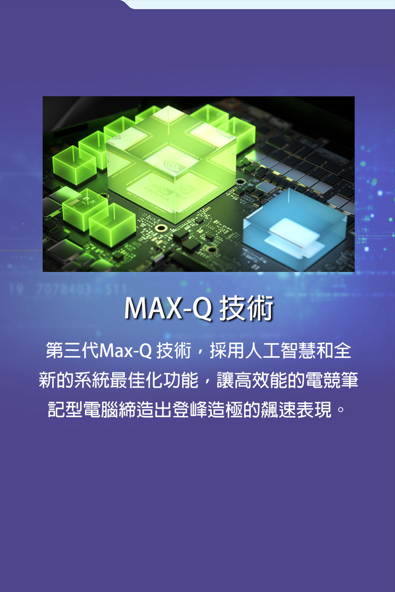 MAXQ 技術 第三代MaxQ 技術,採用人工智慧和全 新的系統最佳化功能,讓高效能的電競筆 記型電腦締造出登峰造極的飆速表現。 