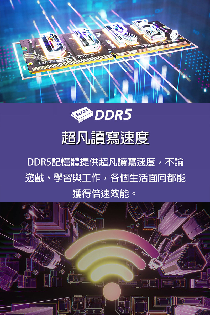 超凡讀寫速度 DDR5記憶體提供超凡讀寫速度,不論 遊戲、學習與工作,各個生活面向都能 獲得倍速效能。 