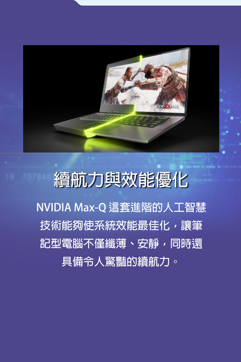 續航力與效能優化 NVIDIA MaxQ這套進階的人工智慧 技術能夠使系統效能最佳化,讓筆 記型電腦不僅纖薄、安靜,同時還 具備令人驚豔的續航力。 
