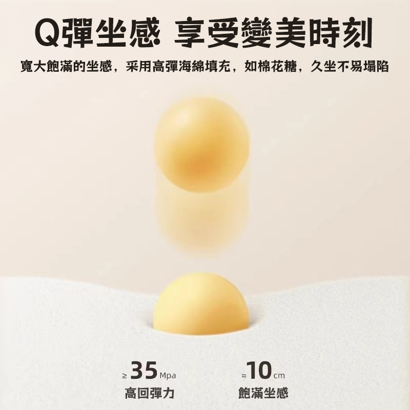 Q彈坐感 享受變美時刻 寬大飽滿的坐感,采用高彈海綿填充,如棉花糖,久坐不易塌陷 高回彈力 飽滿坐感