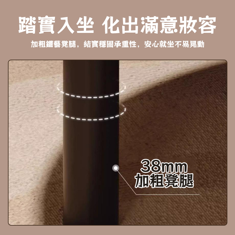 踏實入坐 化出滿意妝容 加粗鐵藝凳腿,結實穩固承重性,安心就坐不易晃動 加粗凳腿