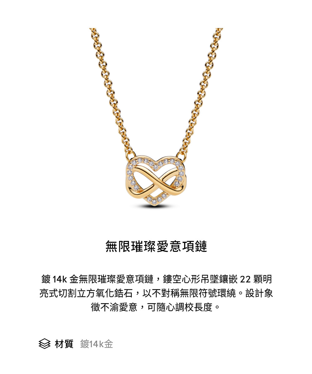 無限璀璨愛意項鏈 鍍 14k金無限璀璨愛意項鏈,鏤空心形吊墜鑲嵌 22 顆明 亮式切割立方氧化鋯石,以不對稱無限符號環繞。設計象 徵不渝愛意,可隨心調校長度。 材質 鍍14k金 