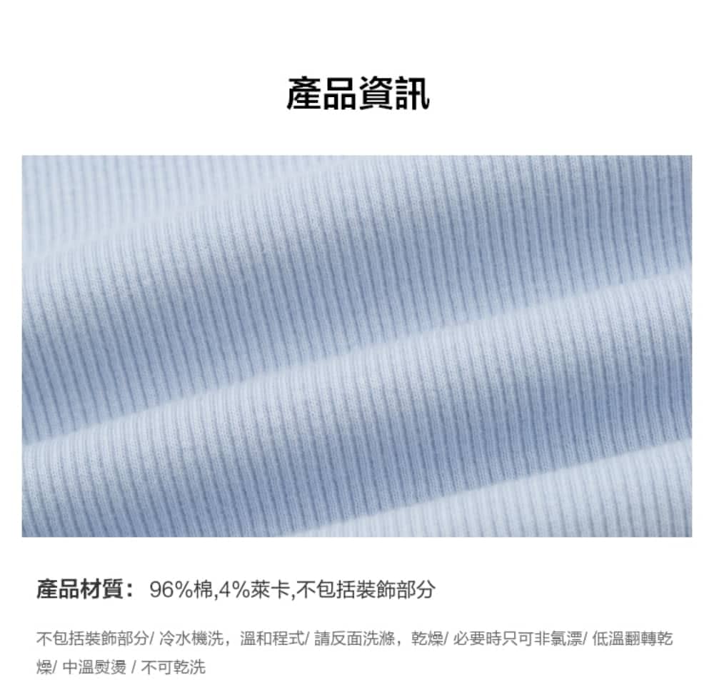 產品資訊 產品材質96%棉,4%萊卡,不包括裝飾部分 不包括裝飾部分冷水機洗,溫和程式請反面洗滌,乾燥必要時只可非氯漂低溫翻轉乾 燥中溫熨燙不可乾洗 