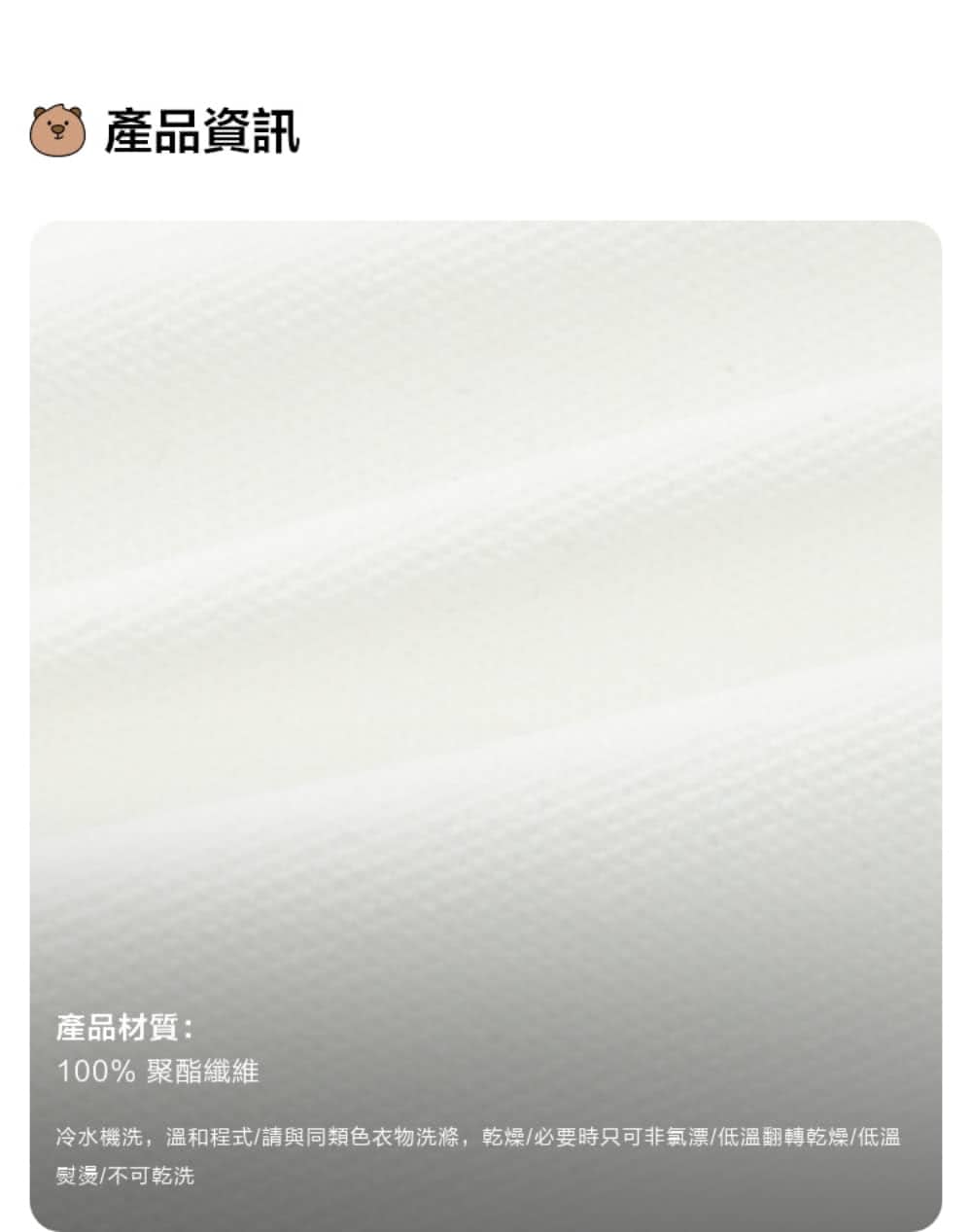 產品資訊 產品材質 100% 聚酯纖維 冷水機洗,溫和程式請與同類色衣物洗滌,乾燥必要時只可非氯漂低溫翻轉乾燥低溫 熨燙不可乾洗 