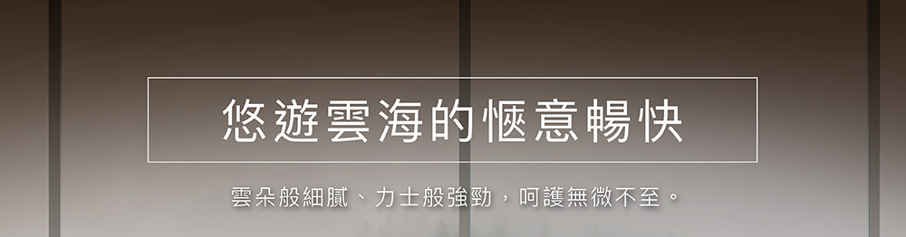 悠遊雲海的愜意暢快 雲朵般細膩、力士般強勁,呵護無微不至。 