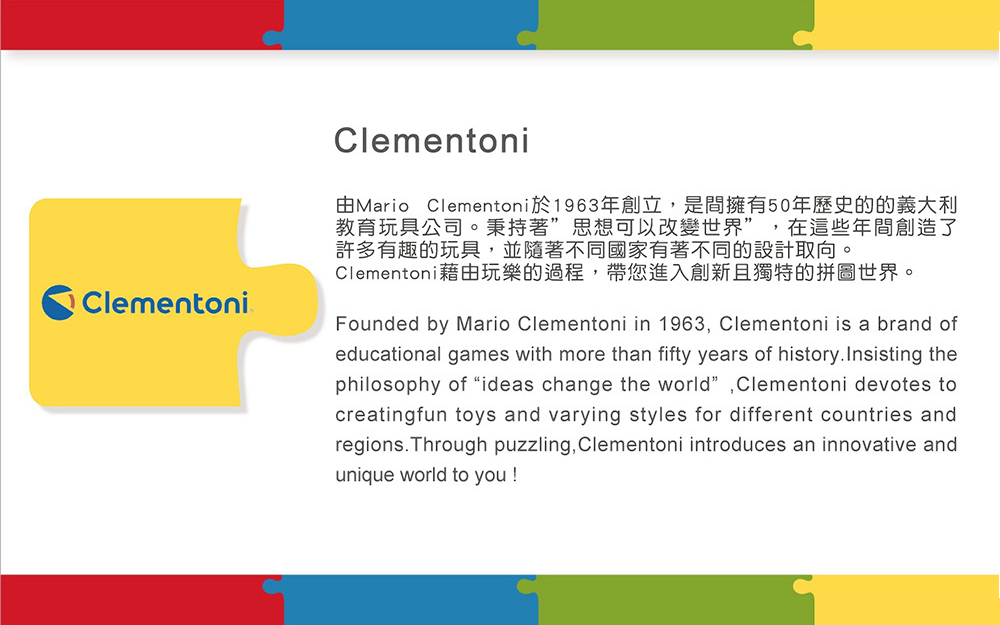 由Mario Clementoni於1963年創立,是間擁有50年歷史的的義大利 教育玩具公司。秉持著思想可以改變世界,在這些年間創造了 許多有趣的玩具,並隨著不同國家有著不同的設計取向。 Clementoni藉由玩樂的過程,帶您進入創新且獨特的拼圖世界。 