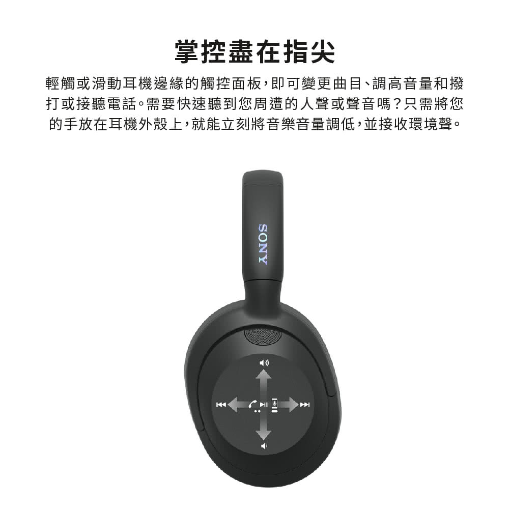 掌控盡在指尖 輕觸或滑動耳機邊緣的觸控面板,即可變更曲目、調高音量和撥 打或接聽電話。需要快速聽到您周遭的人聲或聲音嗎只需將您 的手放在耳機外殼上,就能立刻將音樂音量調低,並接收環境聲。 