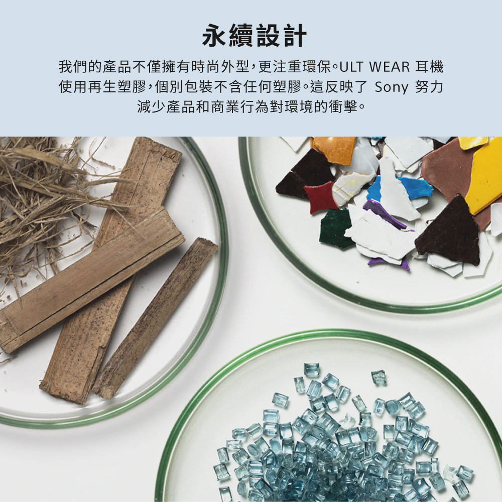 永續設計 我們的產品不僅擁有時尚外型,更注重環保。ULT WEAR 耳機 使用再生塑膠,個別包裝不含任何塑膠。這反映了 Sony 努力 減少產品和商業行為對環境的衝擊。 