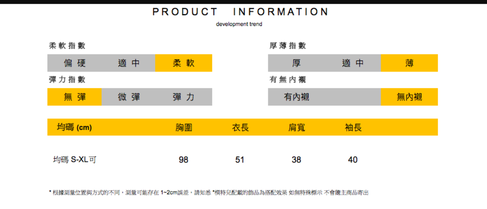 PRODUCTINFORMATIONdevelopment trend柔軟指數厚薄指數偏硬適中柔軟厚適中薄彈力指數有無內襯無彈微彈彈力有內襯無內襯均碼(cm)胸圍衣長肩寬袖長均碼 S-XL可98513840* 根據測量位置與方式的不同,測量可能存在1-2cm誤差,請知悉*模特兒配戴的飾品為搭配效果如無特殊標示不會主商品寄出