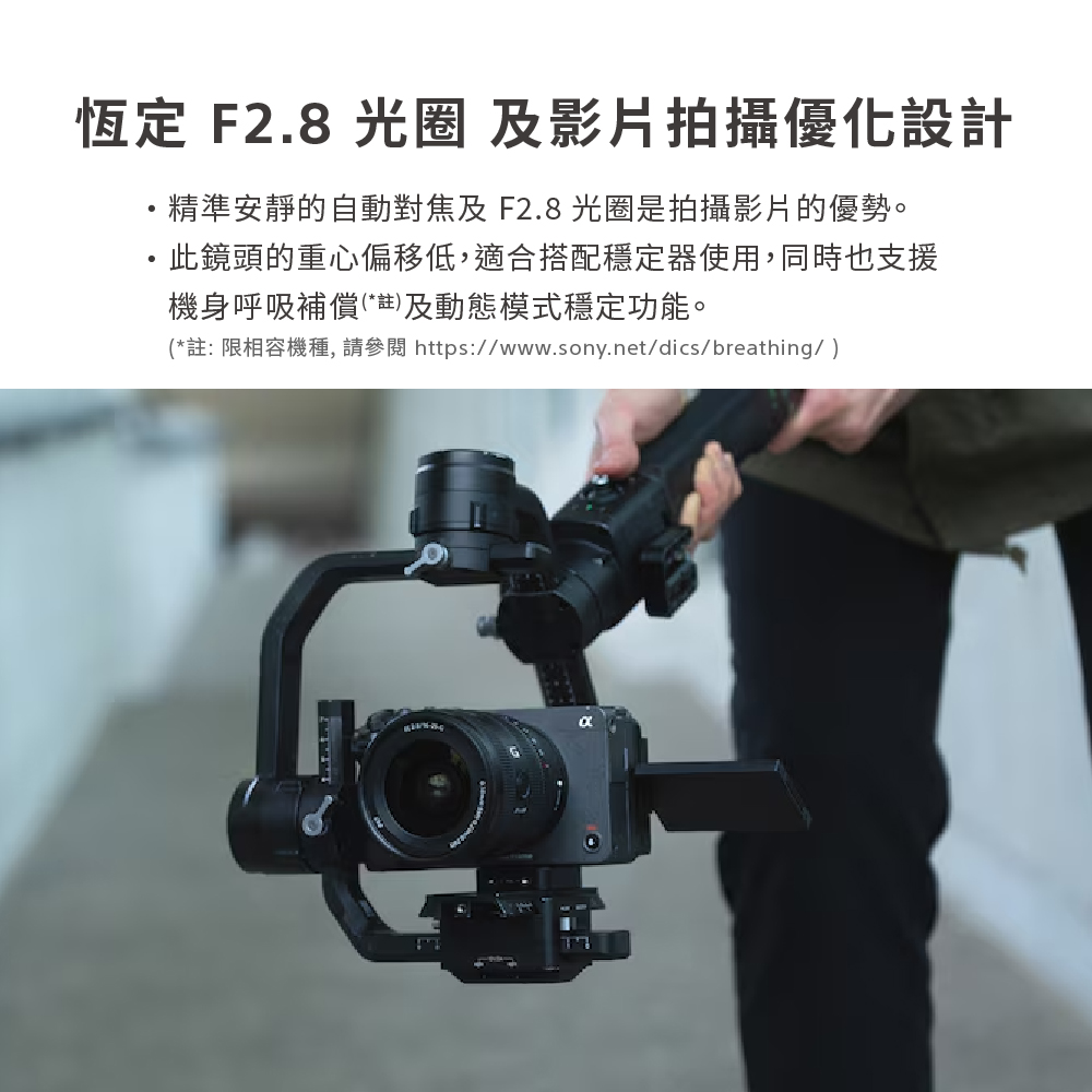 恆定 F2.8 光圈 及影片拍攝優化設計 精準安靜的自動對焦及 F2.8 光圈是拍攝影片的優勢。 此鏡頭的重心偏移低,適合搭配穩定器使用,同時也支援 機身呼吸補償註及動態模式穩定功能。 註 限相容機種, 請參閱httpswww.sony.netdicsbreathing 