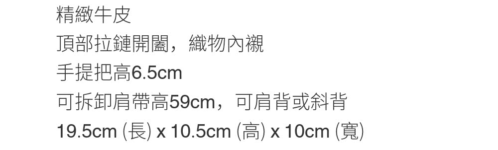 精緻牛皮 頂部拉鏈開闔,織物內襯 手提把高6.5cm 可拆卸肩帶高59cm,可肩背或斜背 19.5cm 長 x 10.5cm 高x10cm 寬 