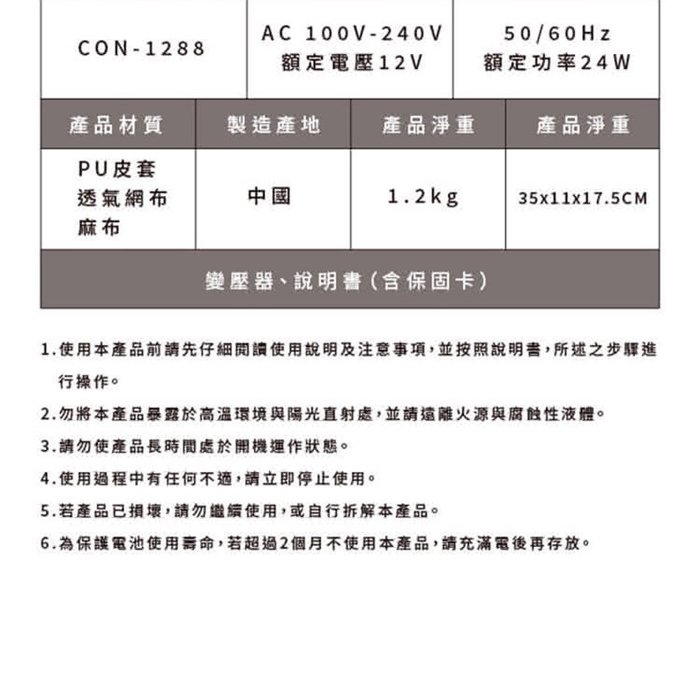 AC 100V-240V50/60HzCON-1288額定電壓12V額定功率24W產品材質製造產地產品淨重產品淨重PU皮套透氣網布麻布中國1.2kg35x11x17.5CM變壓器、說明書(保固卡)1.使用本產品前請先仔細閱讀使用說明及注意事項,並按照說明書,所述之步驟進行操作。2.勿將本產品暴露於高溫環境與陽光直射處,並請遠離火源與腐蝕性液體。3.請勿使產品長時間處於開機運作狀態。4.使用過程中有任何不適,請立即停止使用。5.若產品已損壞,請勿繼續使用,或自行拆解本產品。6.為保護電池使用壽命,若超過2個月不使用本產品,請充滿電後再存放。
