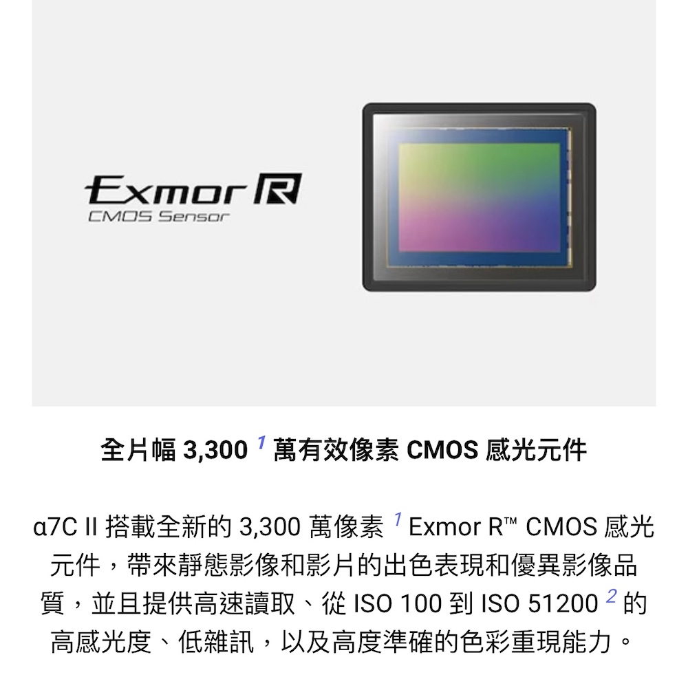 全片幅 3,300萬有效像素 CMOS 感光元件 a7C II 搭載全新的 3,300 萬像素 Exmor R CMOS 感光 元件,帶來靜態影像和影片的出色表現優異影像品 質,並且提供高速讀取、從 ISO 100到ISO 51200的 高感光度、低雜訊,以及高度準確的色彩重現能力。 