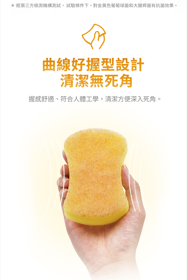 經第三方檢測機構測試,試驗條件下,對金黃色葡萄球菌和大腸桿菌有抗菌效果。 曲線好握型設計 清潔無死角 握感舒適、符合人體工學,清潔方便深入死角。 