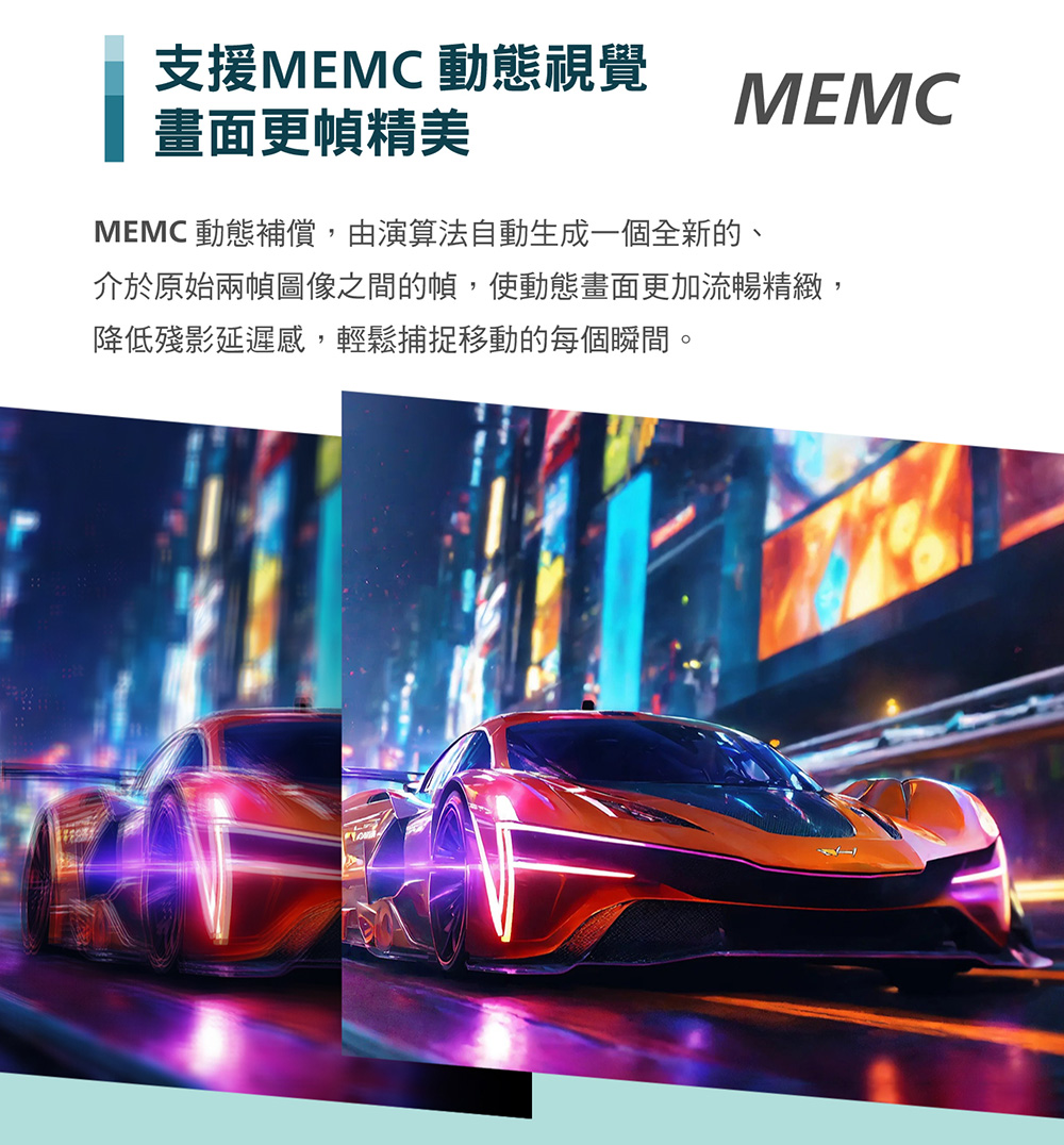 支援MEMC 動態視覺 畫面更幀精美 MEMC 動態補償,由演算法自動生成一個全新的、 介於原始兩幀圖像之間的幀,使動態畫面更加流暢精緻, 降低殘影延遲感,輕鬆捕捉移動的每個瞬間。