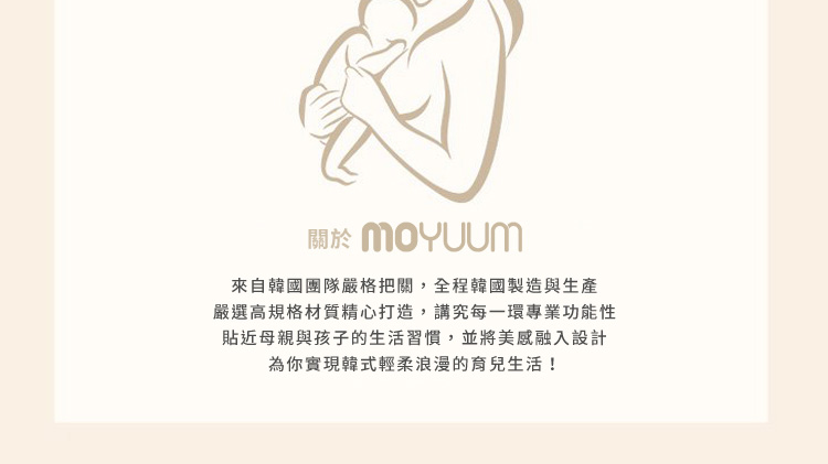關於 MOYUUM 來自韓國團隊嚴格把關,全程韓國製造與生產 嚴選高規格材質精心打造,講究每一環專業功能性 貼近母親與孩子的生活習慣,並將美感融入設計 為你實現韓式輕柔浪漫的育兒生活 