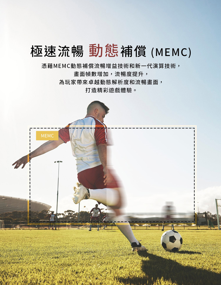 極速流暢 動態補償MEMC 憑藉MEMC動態補償流暢增益技術和新一代演算技術, 畫面幀數增加,流暢度提升, 為玩家帶來卓越動態解析度和流暢畫面, 打造精彩遊戲體驗。