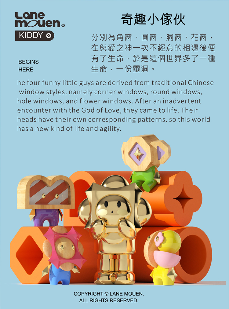 奇趣小傢伙 分別為角窗、圓窗、洞窗、花窗, 在與愛之神一次不經意的相遇後便 有了生命,於是這個世界多了一種 生命,一份靈洞。 