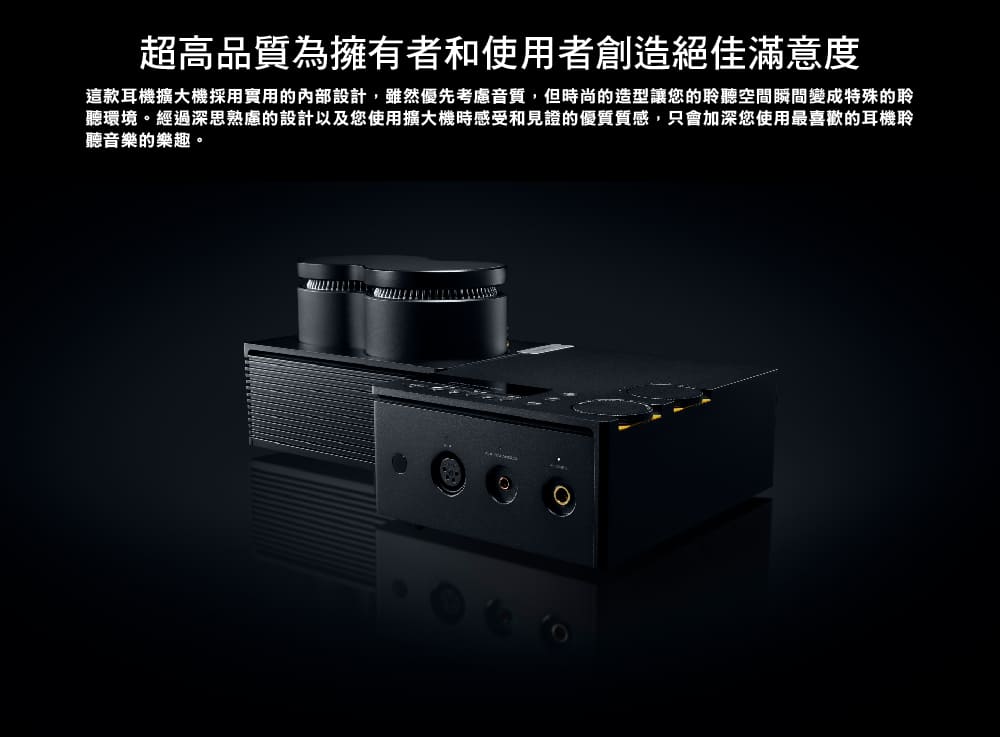 超高品質為擁有者和使用者創造絕佳滿意度 這款耳機擴大機採用實用的內部設計,雖然優先考慮音質,但時尚的造型讓您的聆聽空間瞬間變成特殊的聆 聽環境。經過深思熟慮的設計以及您使用擴大機時感受和見證的優質質感,只會加深您使用最喜歡的耳機聆 聽音樂的樂趣。 