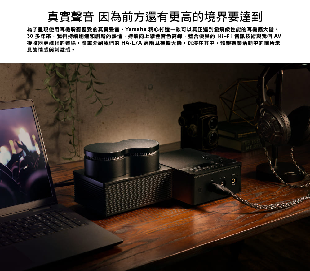 真實聲音 因為前方還有更高的境界要達到 為了呈現使用耳機聆聽極致的真實聲音,Yamaha 精心打造一款可以真正達到發燒級性能的耳機擴大機。 30 多年來,我們持續創造和創新的熱情,持續向上攀登音色高峰,整合優異的HiFi音訊技術與我們 AV 接收器更進化的聲場。隆重介紹我們的 HAL7A 高階耳機擴大機。沉浸在其中,體驗娛樂活動中的前所未 見的情感與刺激感。 