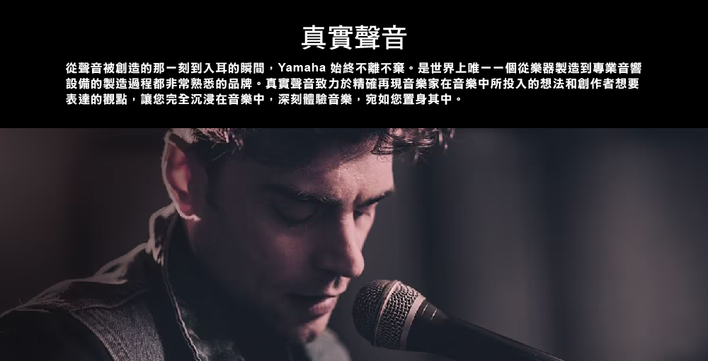 真實聲音 從聲音被創造的那一刻到入耳的瞬間,Yamaha 始終不離不棄。是世界上唯一一個從樂器製造到專業音響 設備的製造過程都非常熟悉的品牌。真實聲音致力於精確再現音樂家在音樂中所投入的想法和創作者想要 表達的觀點,讓您完全沉浸在音樂中,深刻體驗音樂,宛如您置身其中。 