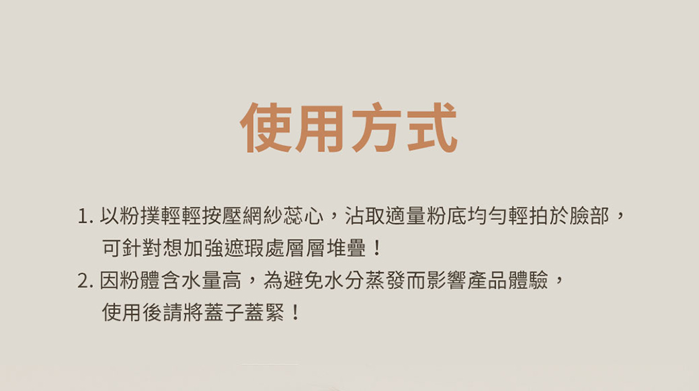 使用方式 1. 以粉撲輕輕按壓網紗蕊心,沾取適量粉底均勻輕拍於臉部, 可針對想加強遮瑕處層層堆疊 2. 因粉體含水量高,為避免水分蒸發而影響產品體驗, 使用後請將蓋子蓋緊 