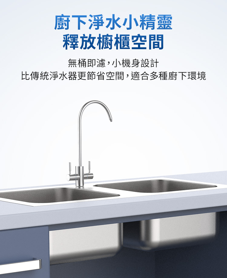 廚下淨水小精靈 釋放櫥櫃空間 無桶即濾,小機身設計 比傳統淨水器更節省空間,適合多種廚下環境 