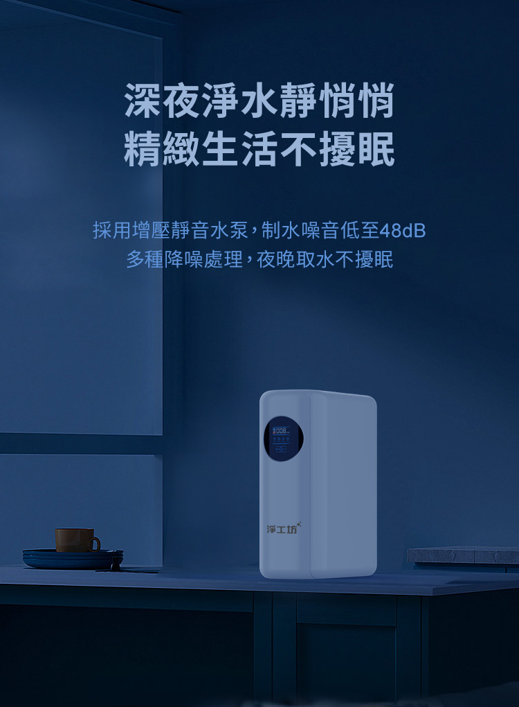 深夜淨水靜悄悄 精緻生活不擾眠 採用增壓靜音水泵,制水噪音低至48dB 多種降噪處理,夜晚取水不擾眠 淨工坊 