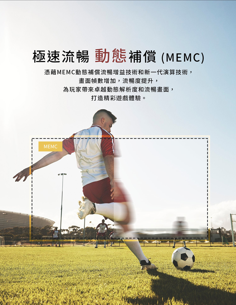 極速流暢 動態補償 MEMC 憑藉MEMC動態補償流暢增益技術和新一代演算技術, 畫面幀數增加,流暢度提升, 為玩家帶來卓越動態解析度和流暢畫面, 打造精彩遊戲體驗。 