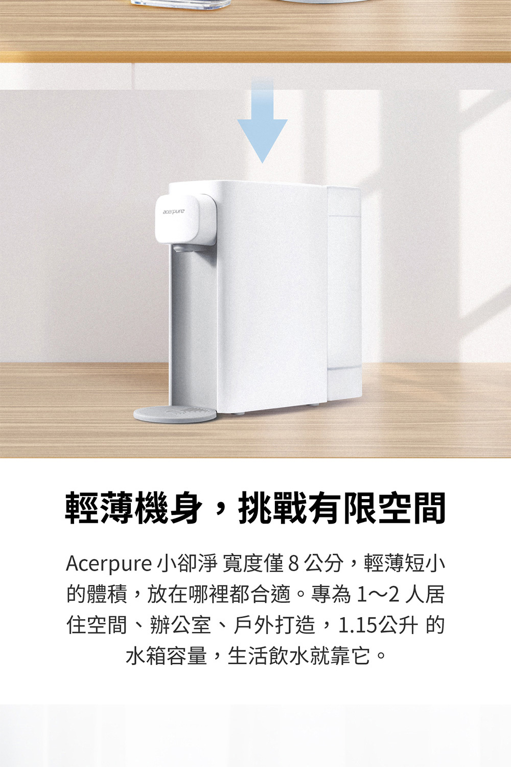輕薄機身,挑戰有限空間 Acerpure 小卻淨寬度僅8公分,輕薄短小 的體積,放在哪裡都合適。專為12人居 住空間、辦公室、戶外打造,1.15公升的 水箱容量,生活飲水就靠它。 