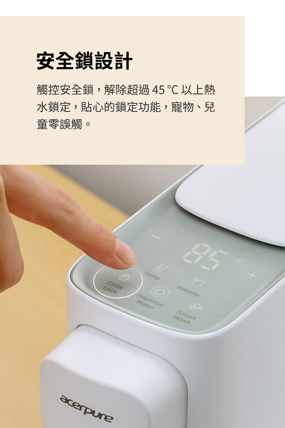 安全鎖設計 觸控安全鎖,解除超過45以上熱 水鎖定,貼心的鎖定功能,寵物、兒 童零誤觸。 
