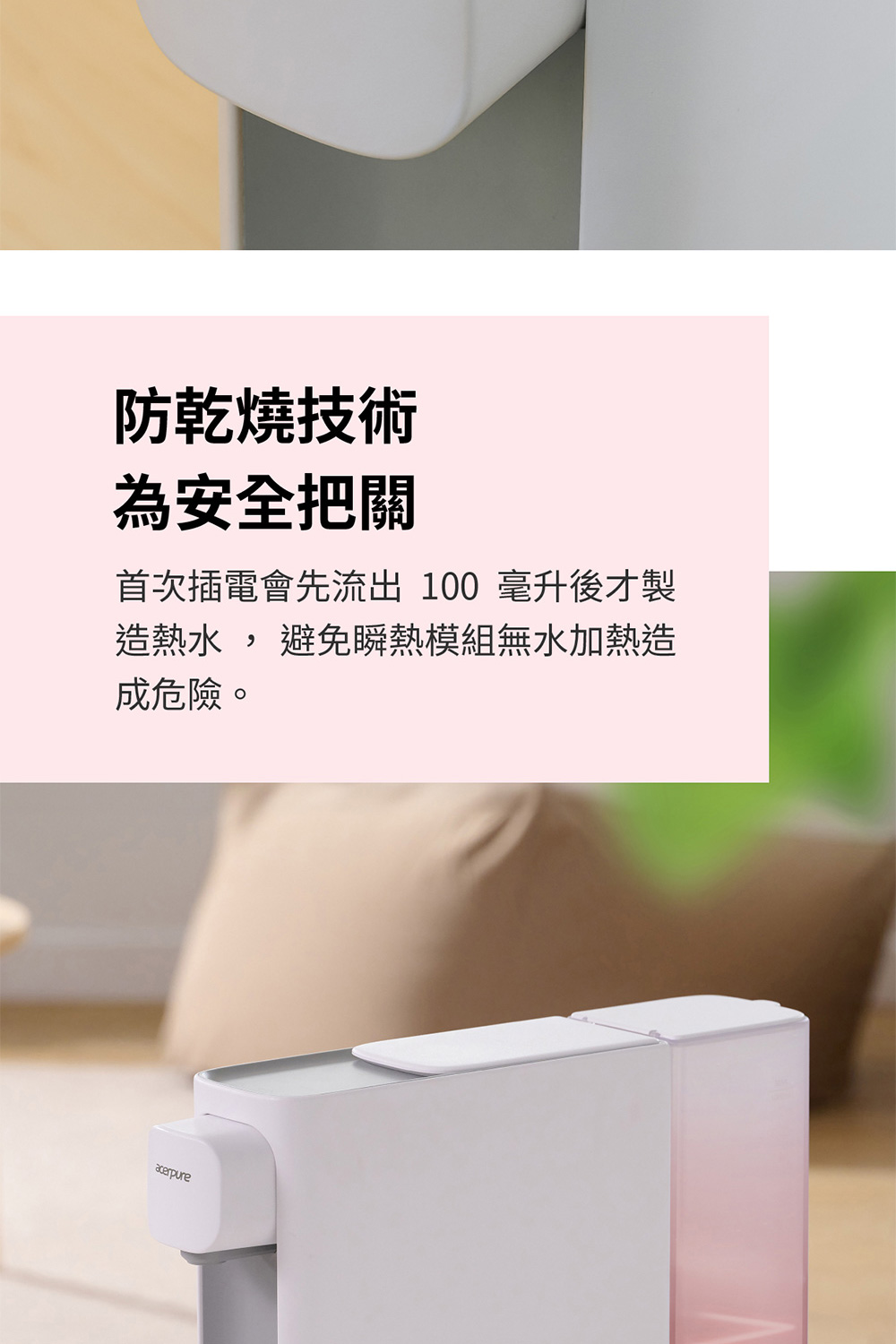防乾燒技術 為安全把關 首次插電會先流出 100 毫升後才製 造熱水, 避免瞬熱模組無水加熱造 成危險。 