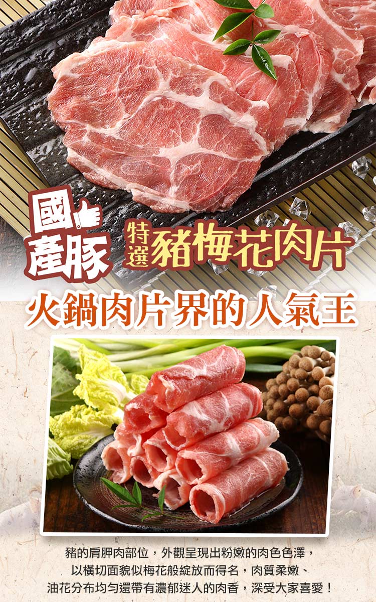 產豚 豬梅花肉片 火鍋肉片界的人氣王 豬的肩胛肉部位,外觀呈現出粉嫩的肉色色澤, 以橫切面貌似梅花般綻放而得名,肉質柔嫩、 油花分布均勻還帶有濃郁迷人的肉香,深受大家喜愛 