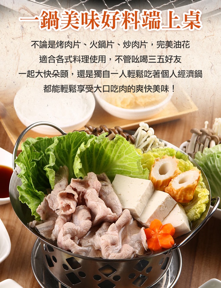 鍋美味好料端上桌 不論是烤肉片、火鍋片、炒肉片,完美油花 適合各式料理使用,不管吆喝三五好友 一起大快朵頤,還是獨自一人輕鬆吃著個人經濟鍋 都能輕鬆享受大口吃肉的爽快美味 