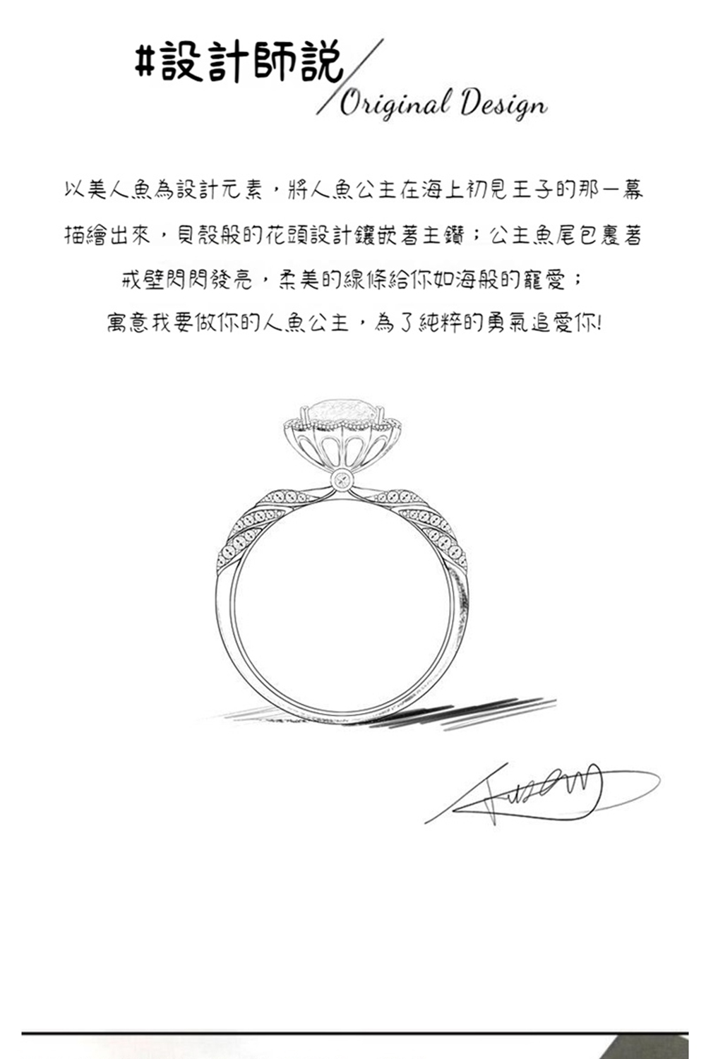 設計師說, 以美人魚為設計元素,將人魚公主在海上初見王子的那一幕 描繪出來,貝殼般的花頭設計鑲嵌著主鑽公主魚尾包裹著 戒壁閃閃發亮,柔美的線條給你如海般的寵愛 寓意我要做你的人魚公主,為了純粹的勇氣追愛你 