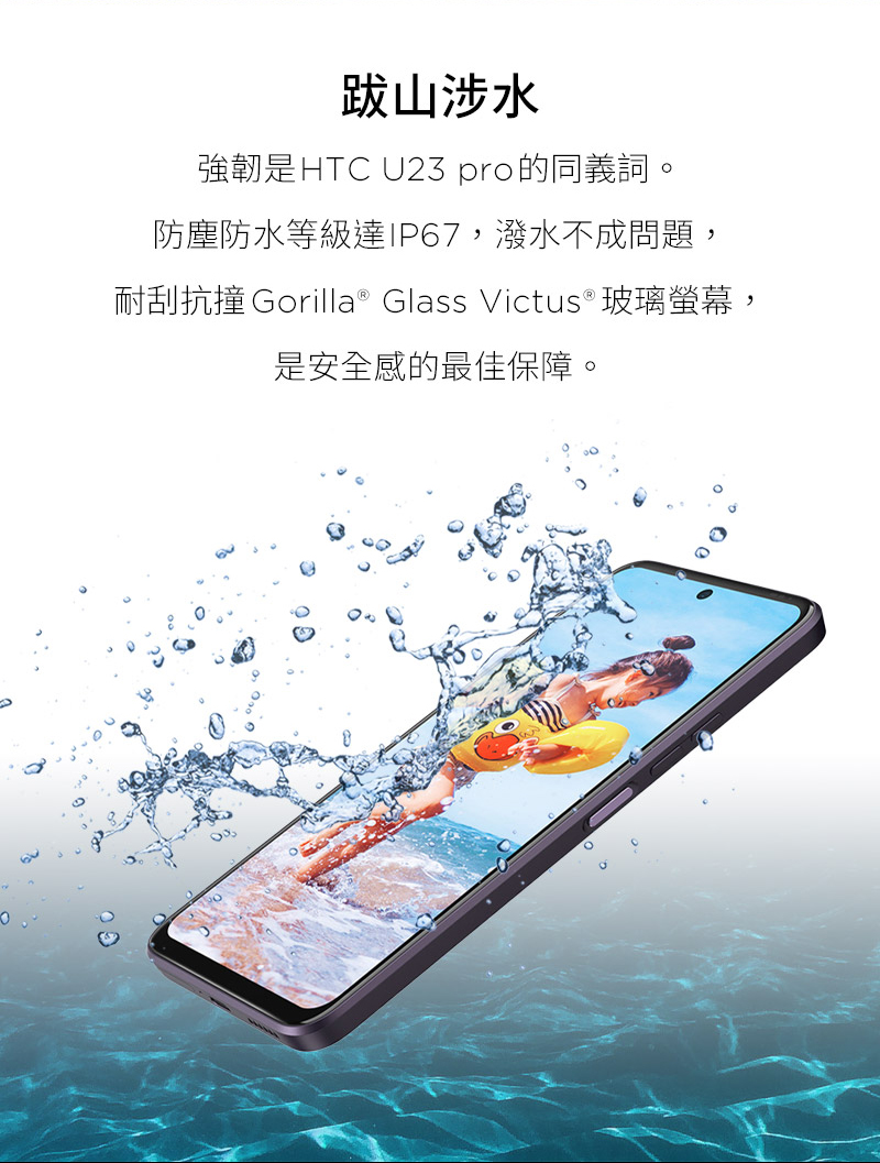 跋山涉水 強韌是HTC U23 pro的同義詞。 防塵防水等級達IP67,潑水不成問題, 耐刮抗撞 Gorilla Glass Victus玻璃螢幕, 是安全感的最佳保障。 