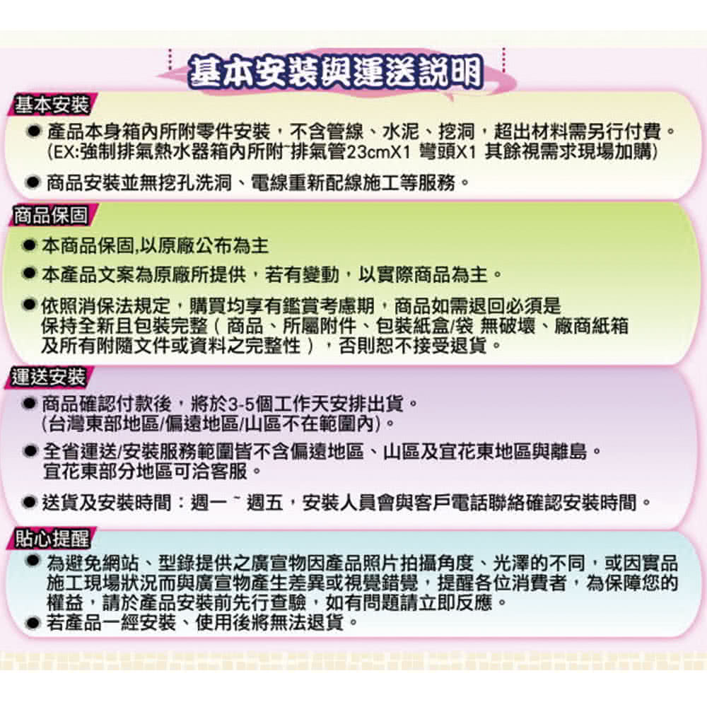 基本安裝與運送說明基本安裝產品本身箱內所附零件安裝,不含管線、水泥、挖洞,超出材料需另行付費。(EX:強制排氣熱水器箱內所附排氣管23cmX1 彎頭X1 其餘視需求現場加購)商品安裝並無挖孔洗洞、電線重新配線施工等服務。商品保固本商品保固,以原廠公布為主本產品文案為原廠所提供,若有變動,以實際商品為主。依照消保法規定,購買均享有鑑賞考慮期,商品如需退回必須是保持全新且包裝完整(商品、所屬附件、包裝紙盒/袋無破壞、廠商紙箱及所有附隨文件或資料之完整性),否則恕不接受退貨。運送安裝商品確認付款後,將於3-5個工作天安排出貨。(台灣東部地區/偏遠地區/山區不在範圍內)。全省運送安裝服務範圍皆不含偏遠地區、山區及花東地區與離島。花東部分地區可洽客服。送貨及安裝時間:週一週五,安裝人員會與客戶電話聯絡確認安裝時間。貼心提醒為避免網站、型錄提供之廣宣物因產品照片拍攝角度、光澤的不同,或因實品施工現場狀況而與廣宣物產生差異或視覺錯覺,提醒各位消費者,為保障您的權益,請於產品安裝前先行查驗,如有問題請立即反應。若產品一經安裝、使用後將無法退貨。