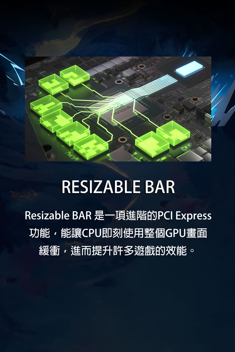 Resizable BAR 是一項進階的PCI Express 功能,能讓CPU即刻使用整個GPU畫面 緩衝,進而提升許多遊戲的效能。 