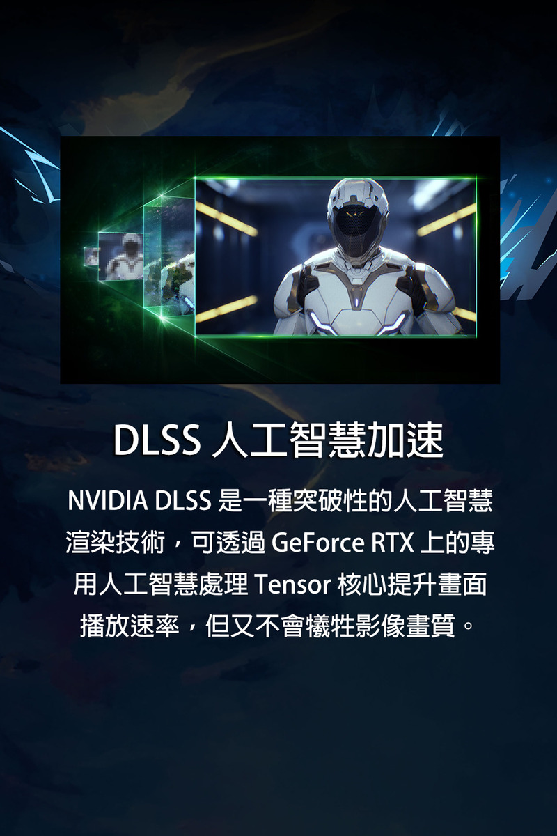 DLSS 人工智慧加速 NVIDIA DLSS 是一種突破性的人工智慧 渲染技術,可透過 GeForce RTX 上的專 用人工智慧處理 Tensor 核心提升畫面 播放速率,但又不會犧牲影像畫質。 