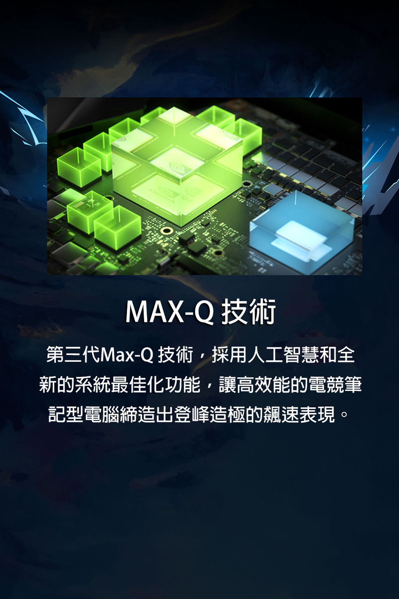 MAXQ 技術 第三代MaxQ 技術,採用人工智慧和全 新的系統最佳化功能,讓高效能的電競筆 記型電腦締造出登峰造極的飆速表現。 