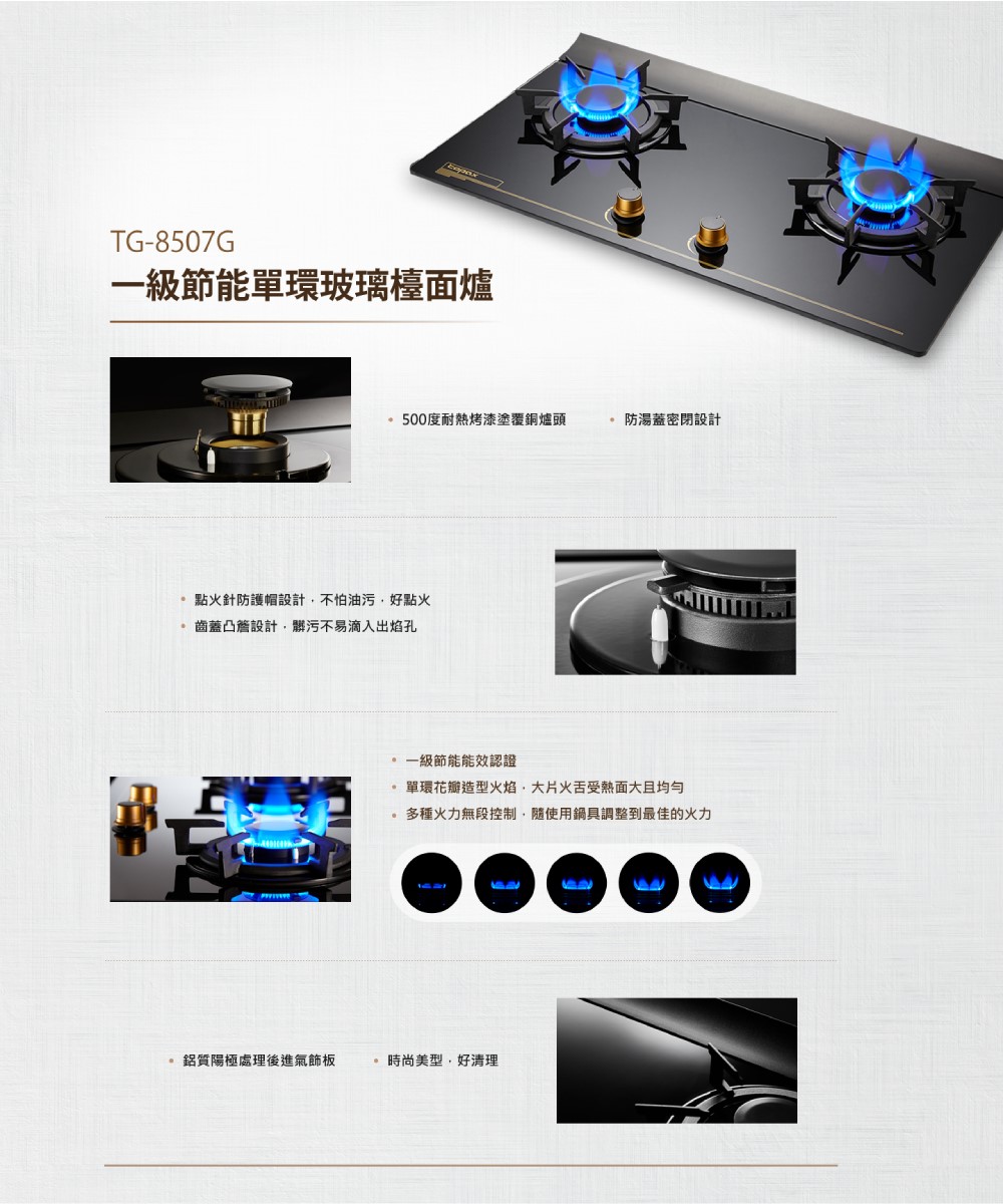 TG-8507G一級節能單環玻璃檯面爐500度耐熱烤漆塗覆銅爐頭防湯蓋密閉設計點火針防護帽設計不怕油污好點火齒蓋凸簷設計髒污不易滴入出焰孔一級節能能效認證單環花瓣造型火焰,大片火舌受熱面大多種火力無段控制,隨使用鍋具調整到最佳的火力鋁質陽極處理後進氣飾板時尚美型,好清理